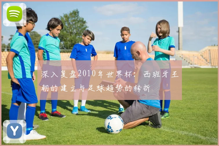 深入复盘2010年世界杯:西班牙王朝的建立与足球趋势的转折