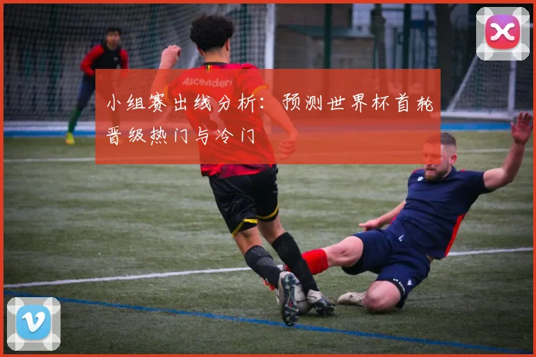 小组赛出线分析：预测世界杯首轮晋级热门与冷门