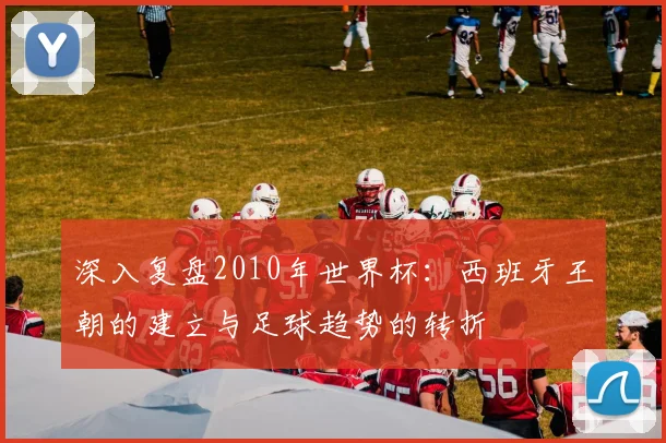 深入复盘2010年世界杯:西班牙王朝的建立与足球趋势的转折