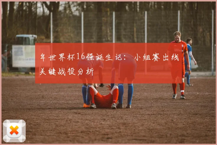 年世界杯16强诞生记：小组赛出线关键战役分析